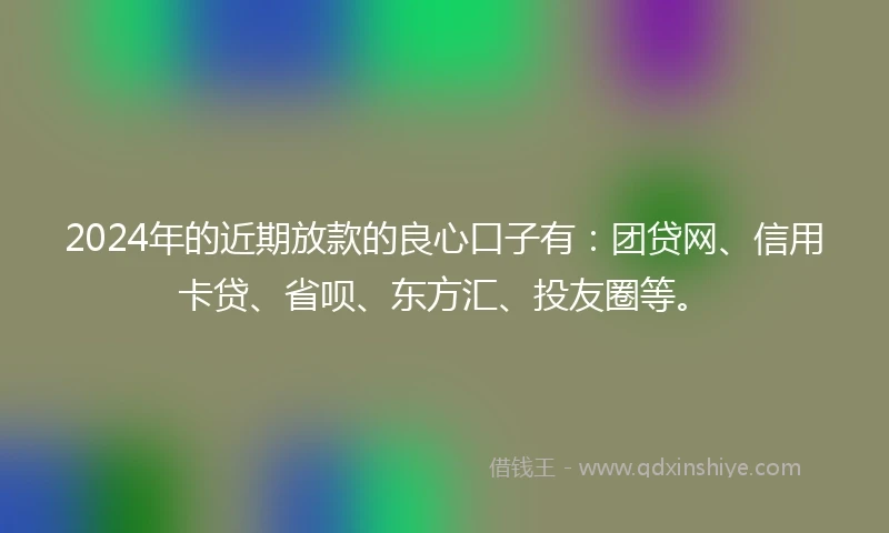 2024年的近期放款的良心口子有：团贷网、信用卡贷、省呗、东方汇、投友圈等。