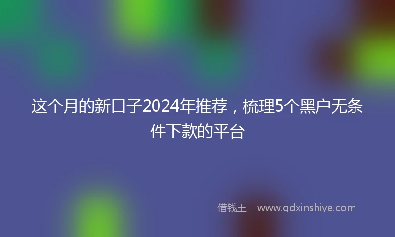 这个月的新口子2024年推荐，梳理5个黑户无条件下款的平台