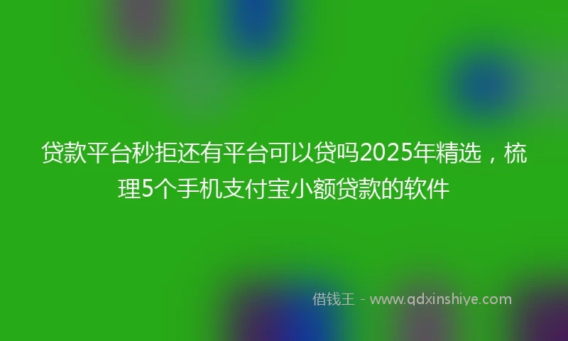 贷款平台秒拒还有平台可以贷吗2025年精选，梳理5个手机支付宝小额贷款的软件