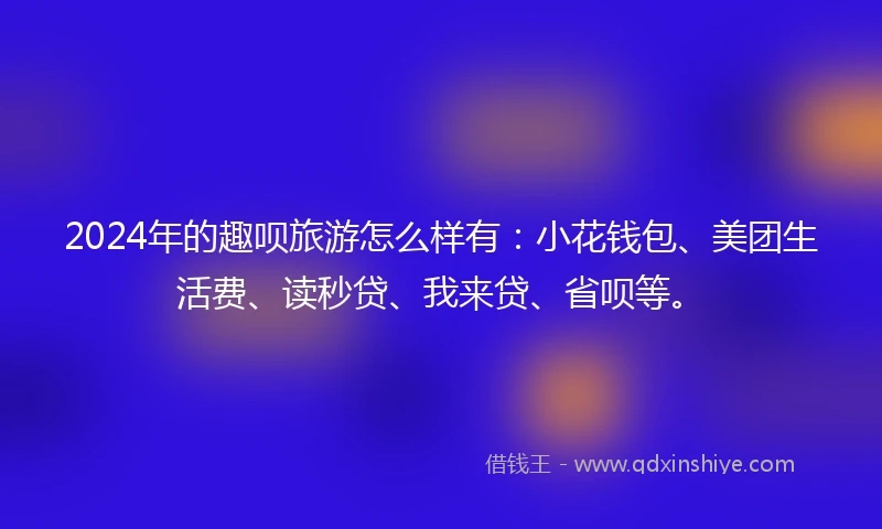 2024年的趣呗旅游怎么样有：小花钱包、美团生活费、读秒贷、我来贷、省呗等。