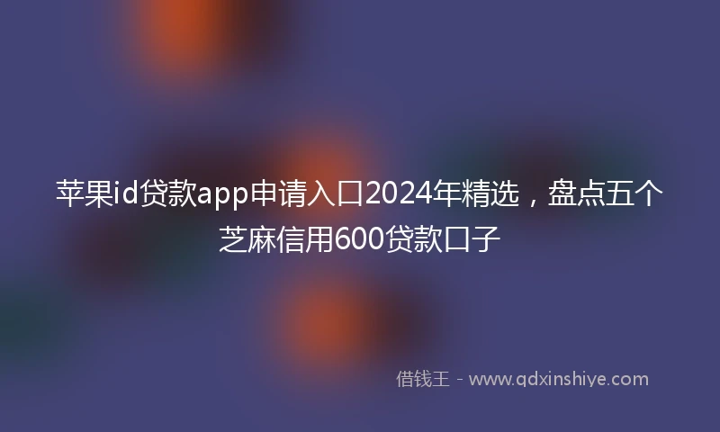 苹果id贷款app申请入口2024年精选，盘点五个芝麻信用600贷款口子