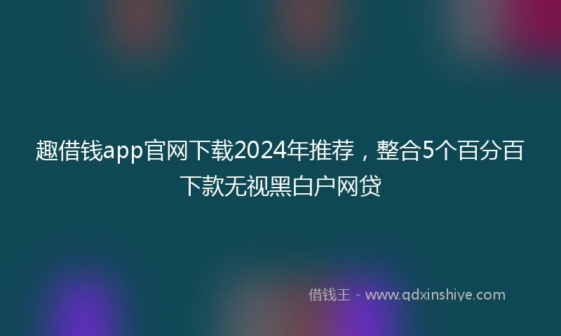 趣借钱app官网下载2024年推荐，整合5个百分百下款无视黑白户网贷