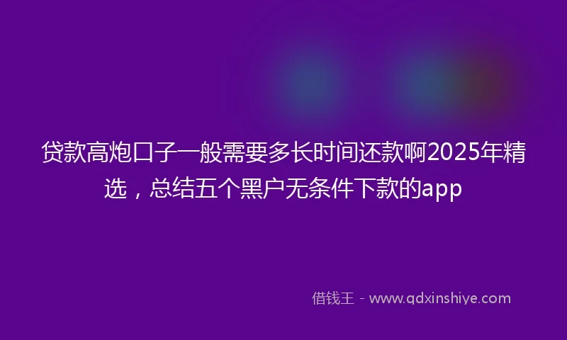 贷款高炮口子一般需要多长时间还款啊2025年精选，总结五个黑户无条件下款的app