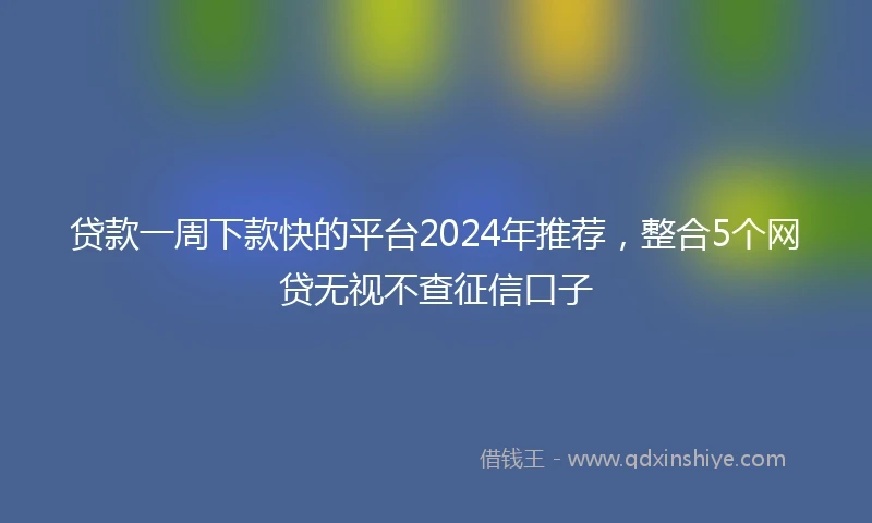 贷款一周下款快的平台2024年推荐，整合5个网贷无视不查征信口子