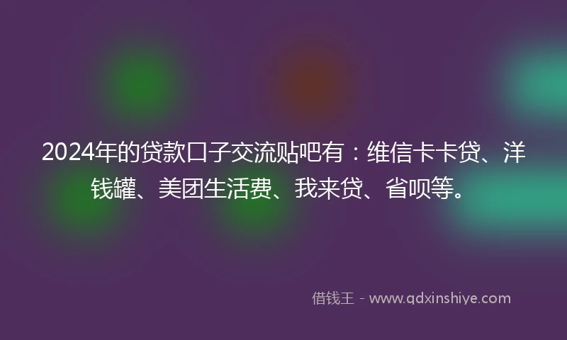 2024年的贷款口子交流贴吧有：维信卡卡贷、洋钱罐、美团生活费、我来贷、省呗等。