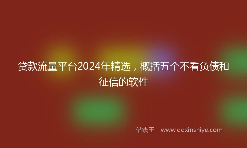 贷款流量平台2024年精选，概括五个不看负债和征信的软件