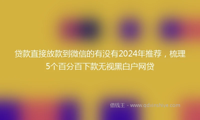 贷款直接放款到微信的有没有2024年推荐，梳理5个百分百下款无视黑白户网贷