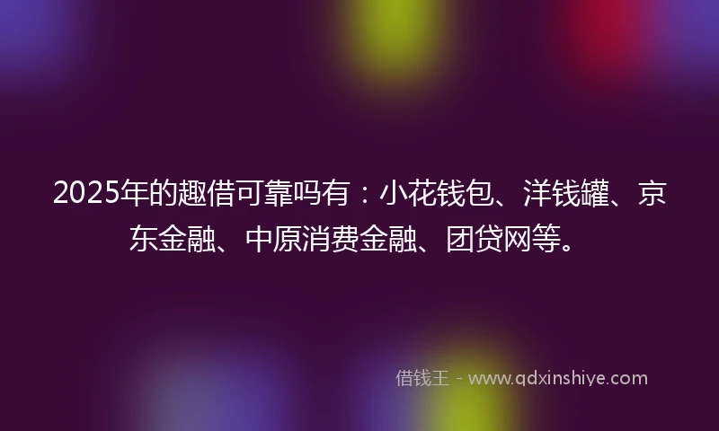 2025年的趣借可靠吗有：小花钱包、洋钱罐、京东金融、中原消费金融、团贷网等。