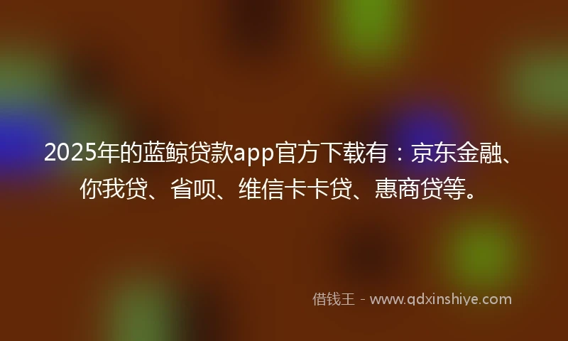 2025年的蓝鲸贷款app官方下载有：京东金融、你我贷、省呗、维信卡卡贷、惠商贷等。