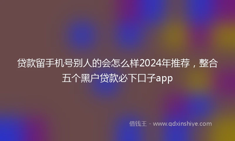贷款留手机号别人的会怎么样2024年推荐,整合五个黑户贷款必下口子app