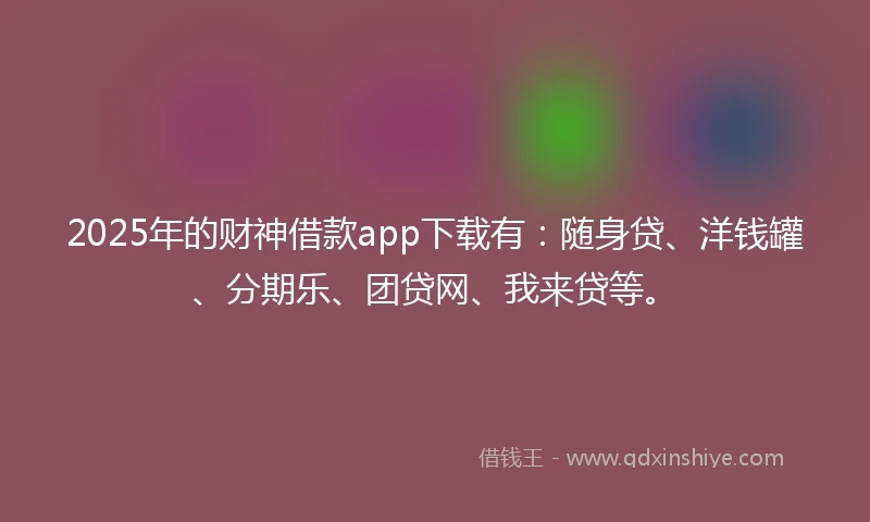 2025年的财神借款app下载有：随身贷、洋钱罐、分期乐、团贷网、我来贷等。