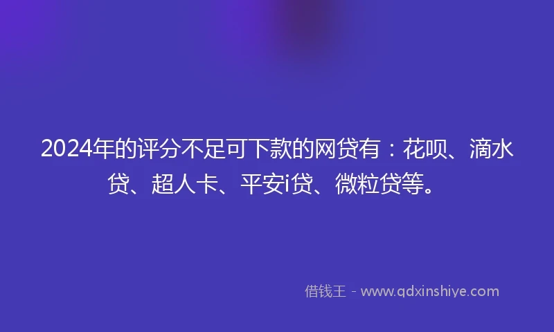 2024年的评分不足可下款的网贷有：花呗、滴水贷、超人卡、平安i贷、微粒贷等。