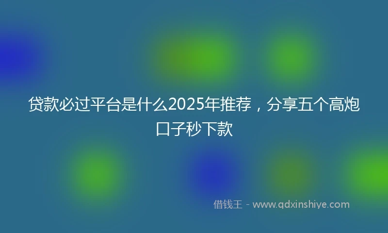 贷款必过平台是什么2025年推荐，分享五个高炮口子秒下款