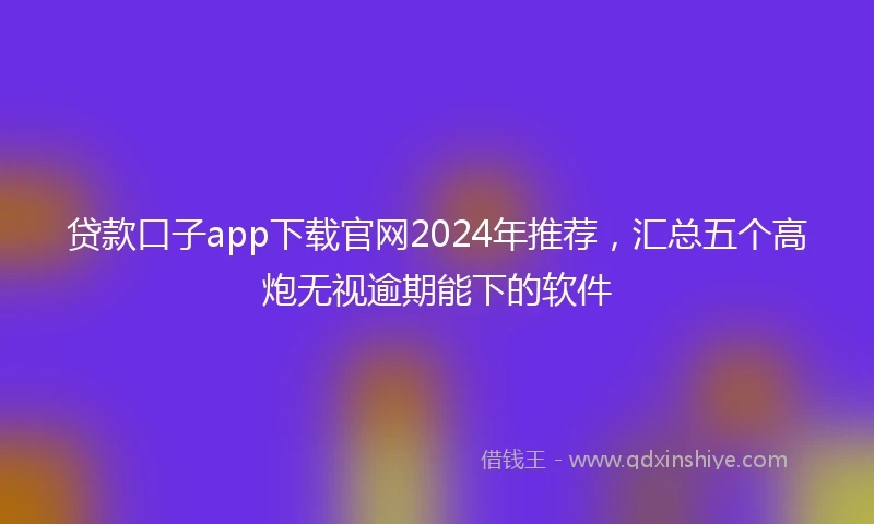 贷款口子app下载官网2024年推荐，汇总五个高炮无视逾期能下的软件