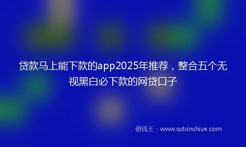 贷款马上能下款的app2025年推荐，整合五个无视黑白必下款的网贷口子