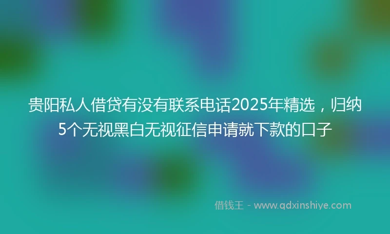 贵阳私人借贷有没有联系电话2025年精选，归纳5个无视黑白无视征信申请就下款的口子