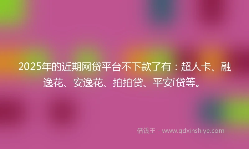 2025年的近期网贷平台不下款了有：超人卡、融逸花、安逸花、拍拍贷、平安i贷等。