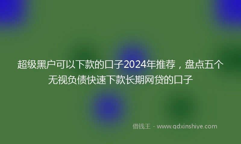超级黑户可以下款的口子2024年推荐,盘点五个无视负债快速下款长期网贷的口子