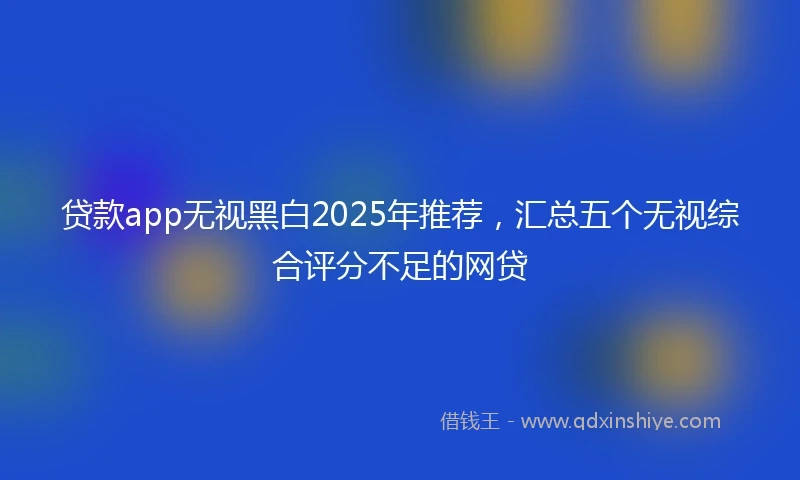 贷款app无视黑白2025年推荐，汇总五个无视综合评分不足的网贷