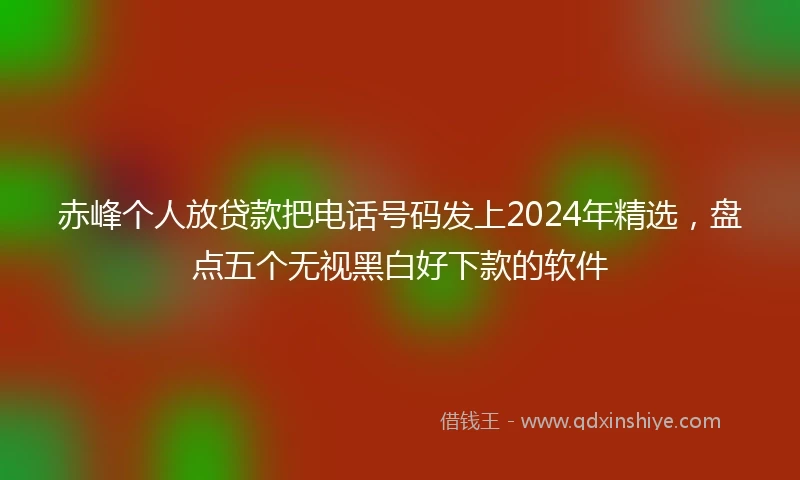 赤峰个人放贷款把电话号码发上2024年精选，盘点五个无视黑白好下款的软件