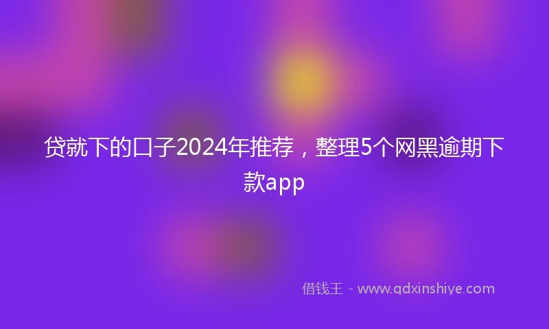 贷就下的口子2024年推荐，整理5个网黑逾期下款app