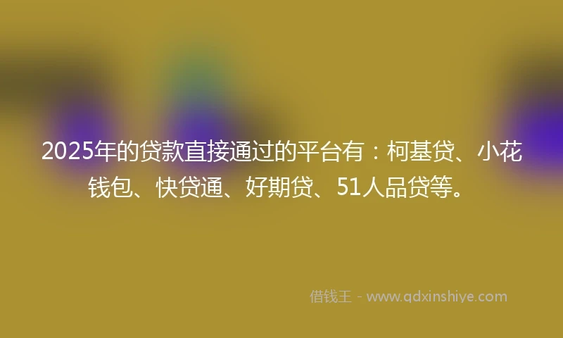 2025年的贷款直接通过的平台有：柯基贷、小花钱包、快贷通、好期贷、51人品贷等。