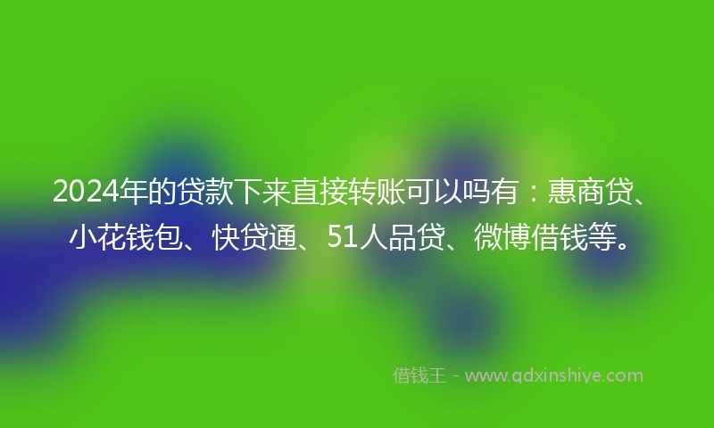 2024年的贷款下来直接转账可以吗有：惠商贷、小花钱包、快贷通、51人品贷、微博借钱等。