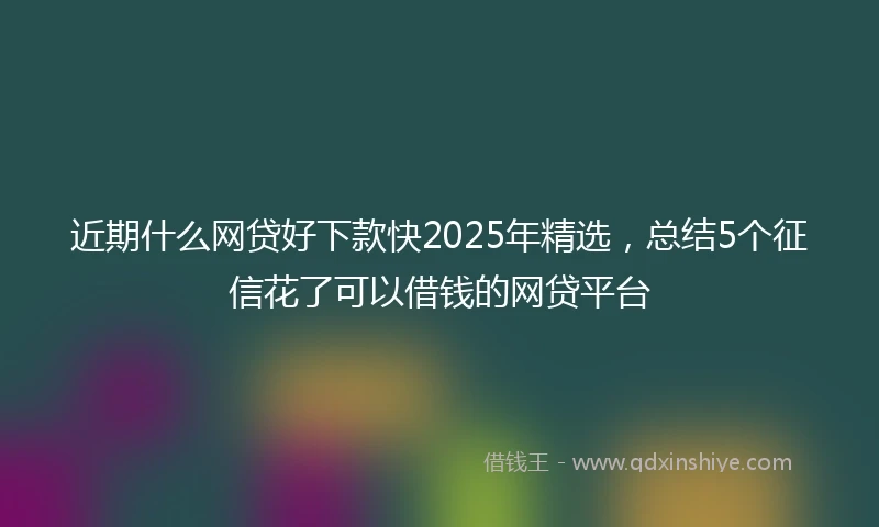 近期什么网贷好下款快2025年精选，总结5个征信花了可以借钱的网贷平台