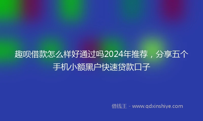 趣呗借款怎么样好通过吗2024年推荐，分享五个手机小额黑户快速贷款口子