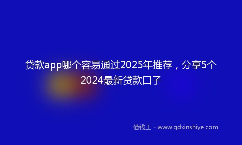 贷款app哪个容易通过2025年推荐，分享5个2024最新贷款口子