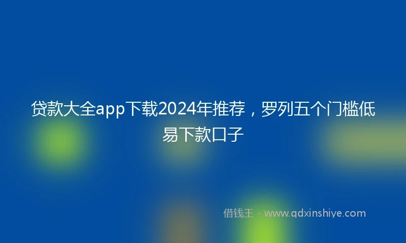 贷款大全app下载2024年推荐，罗列五个门槛低易下款口子