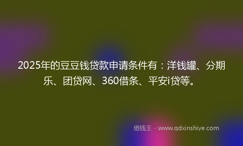 2025年的豆豆钱贷款申请条件有：洋钱罐、分期乐、团贷网、360借条、平安i贷等。