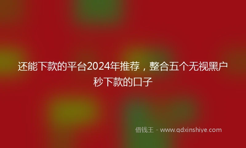 还能下款的平台2024年推荐，整合五个无视黑户秒下款的口子