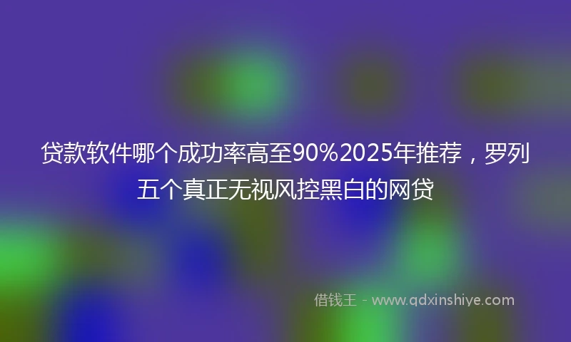 贷款软件哪个成功率高至90%2025年推荐，罗列五个真正无视风控黑白的网贷