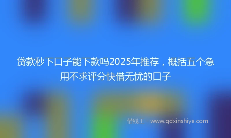 贷款秒下口子能下款吗2025年推荐，概括五个急用不求评分快借无忧的口子
