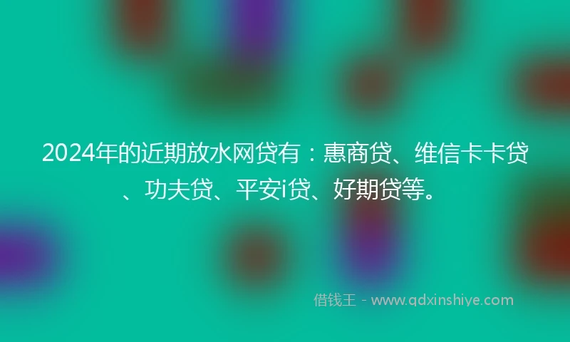 2024年的近期放水网贷有：惠商贷、维信卡卡贷、功夫贷、平安i贷、好期贷等。