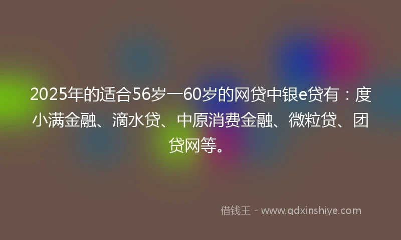 2025年的适合56岁一60岁的网贷中银e贷有：度小满金融、滴水贷、中原消费金融、微粒贷、团贷网等。