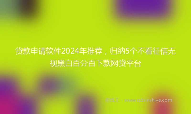 贷款申请软件2024年推荐，归纳5个不看征信无视黑白百分百下款网贷平台