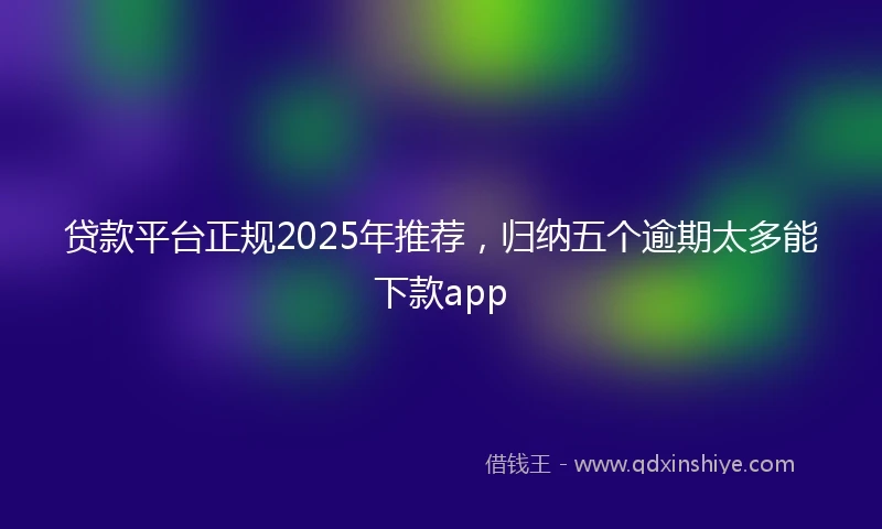 贷款平台正规2025年推荐，归纳五个逾期太多能下款app