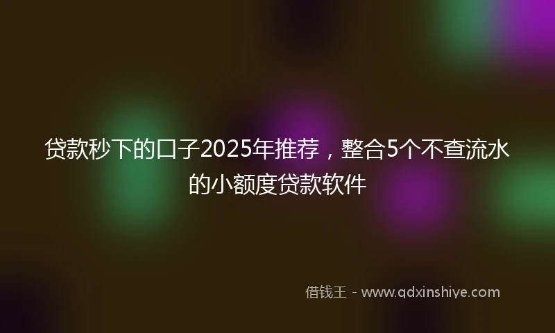 贷款秒下的口子2025年推荐，整合5个不查流水的小额度贷款软件
