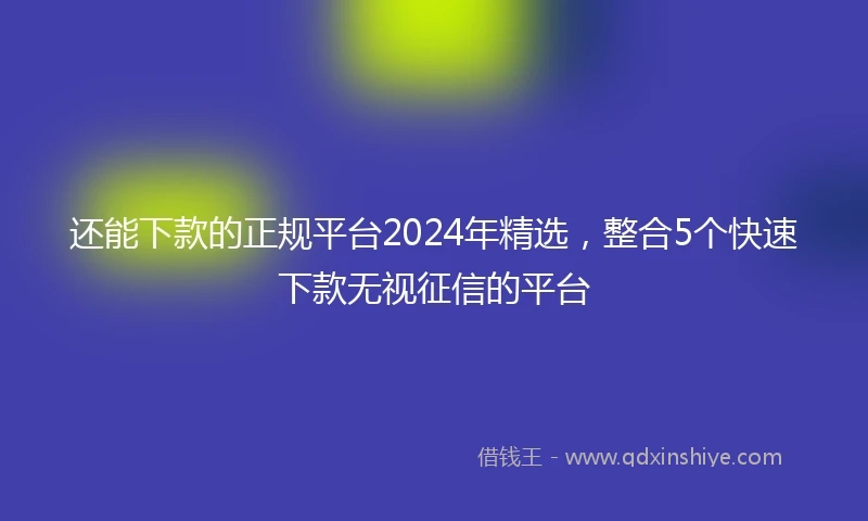 还能下款的正规平台2024年精选，整合5个快速下款无视征信的平台