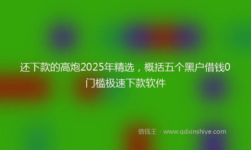 还下款的高炮2025年精选，概括五个黑户借钱0门槛极速下款软件