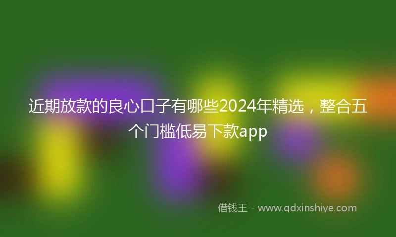 近期放款的良心口子有哪些2024年精选，整合五个门槛低易下款app