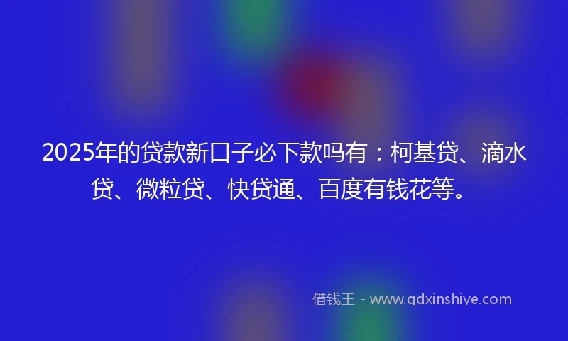 2025年的贷款新口子必下款吗有：柯基贷、滴水贷、微粒贷、快贷通、百度有钱花等。