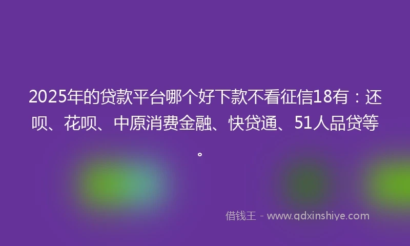 2025年的贷款平台哪个好下款不看征信18有：还呗、花呗、中原消费金融、快贷通、51人品贷等。