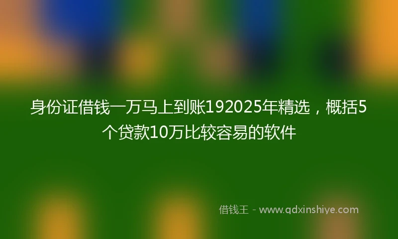 身份证借钱一万马上到账192025年精选，概括5个贷款10万比较容易的软件