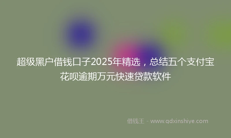 超级黑户借钱口子2025年精选，总结五个支付宝花呗逾期万元快速贷款软件