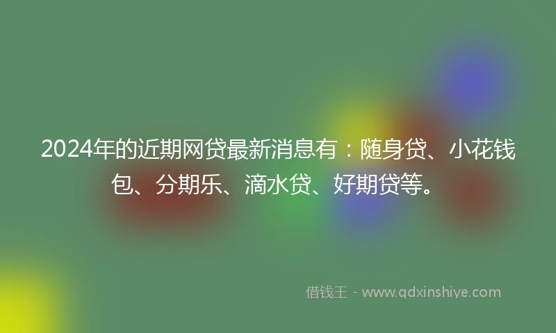 2024年的近期网贷最新消息有：随身贷、小花钱包、分期乐、滴水贷、好期贷等。