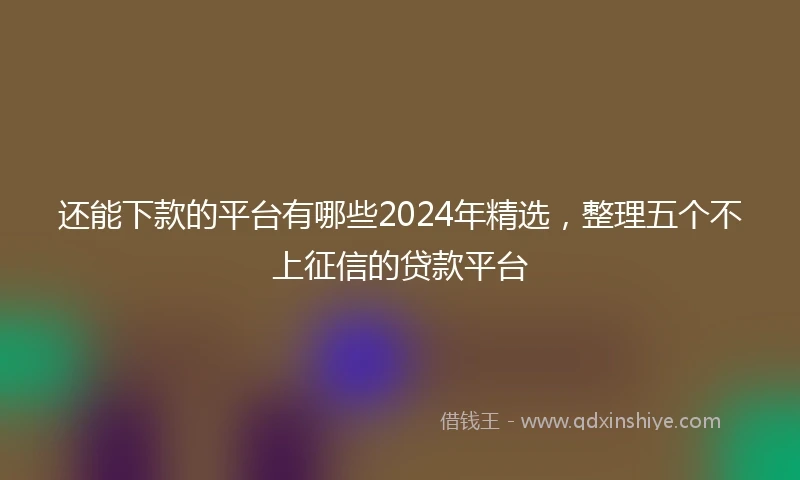 还能下款的平台有哪些2024年精选，整理五个不上征信的贷款平台