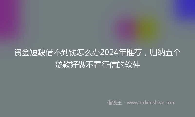 资金短缺借不到钱怎么办2024年推荐，归纳五个贷款好做不看征信的软件